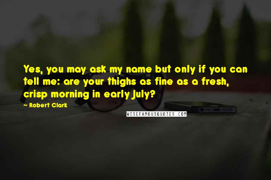 Robert Clark Quotes: Yes, you may ask my name but only if you can tell me: are your thighs as fine as a fresh, crisp morning in early July?