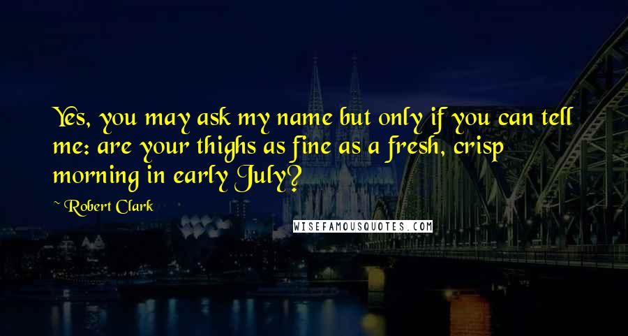 Robert Clark Quotes: Yes, you may ask my name but only if you can tell me: are your thighs as fine as a fresh, crisp morning in early July?