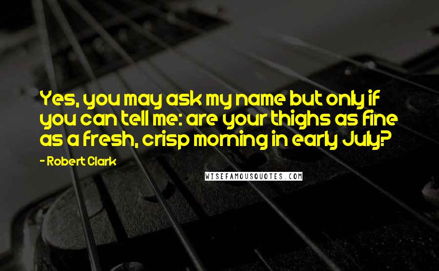 Robert Clark Quotes: Yes, you may ask my name but only if you can tell me: are your thighs as fine as a fresh, crisp morning in early July?