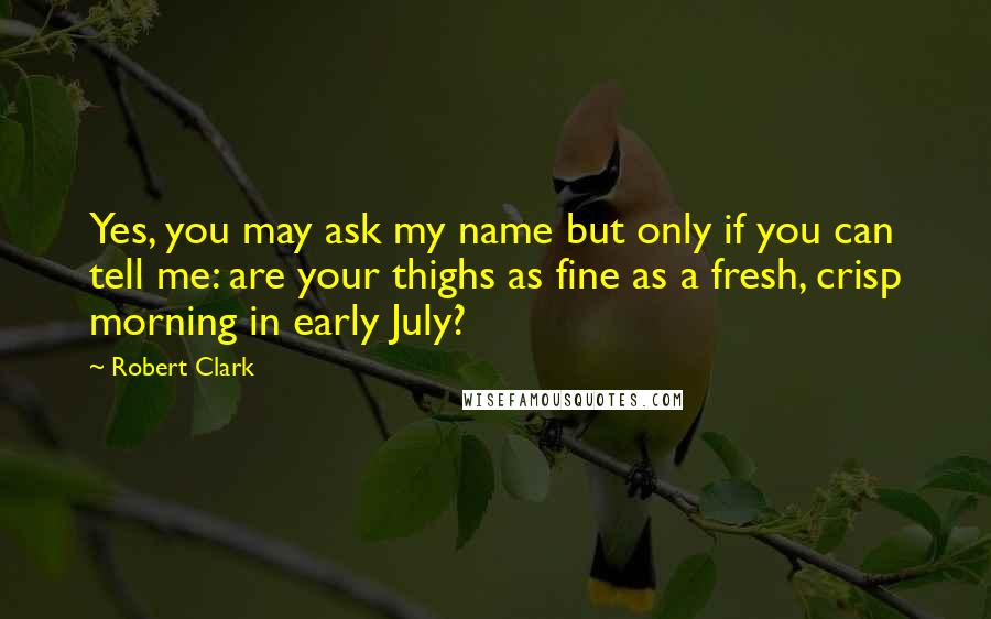 Robert Clark Quotes: Yes, you may ask my name but only if you can tell me: are your thighs as fine as a fresh, crisp morning in early July?