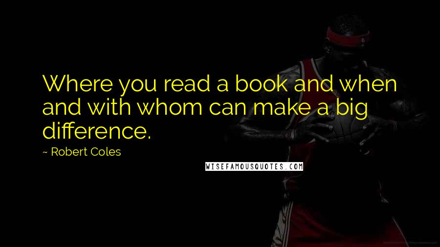Robert Coles Quotes: Where you read a book and when and with whom can make a big difference.