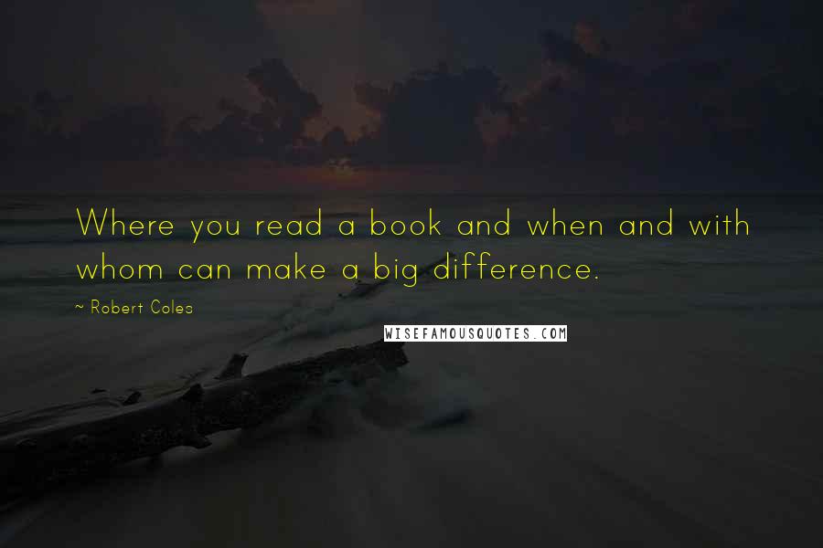 Robert Coles Quotes: Where you read a book and when and with whom can make a big difference.