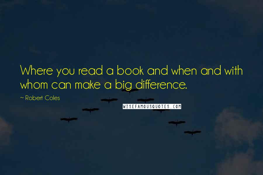 Robert Coles Quotes: Where you read a book and when and with whom can make a big difference.