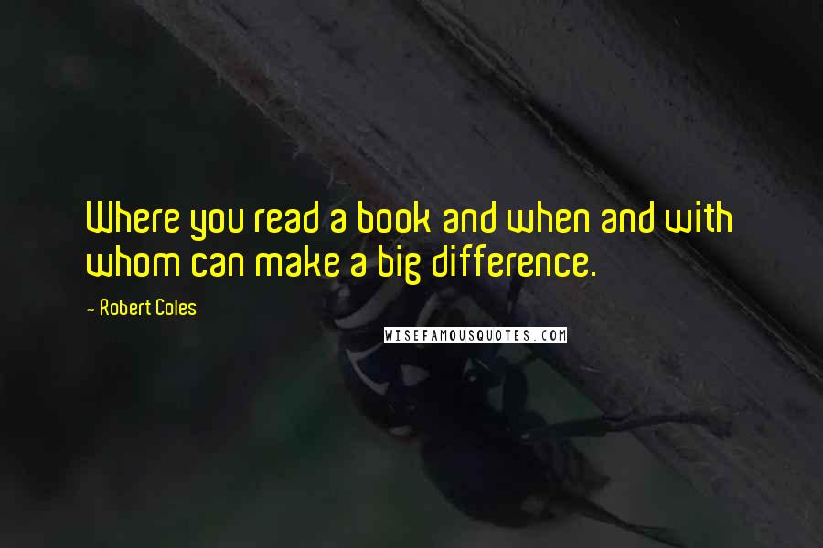 Robert Coles Quotes: Where you read a book and when and with whom can make a big difference.