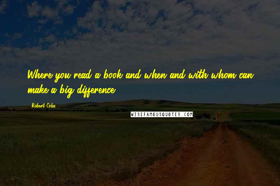 Robert Coles Quotes: Where you read a book and when and with whom can make a big difference.