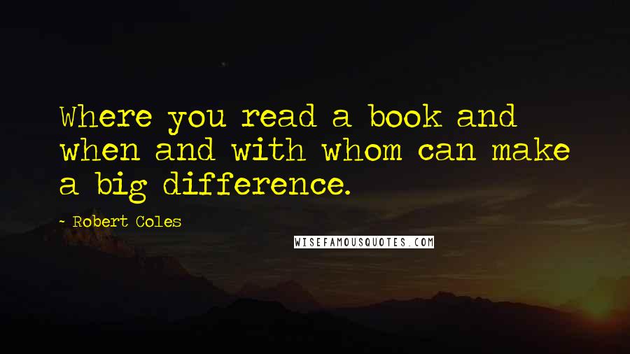Robert Coles Quotes: Where you read a book and when and with whom can make a big difference.