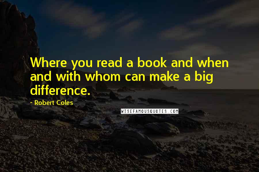 Robert Coles Quotes: Where you read a book and when and with whom can make a big difference.