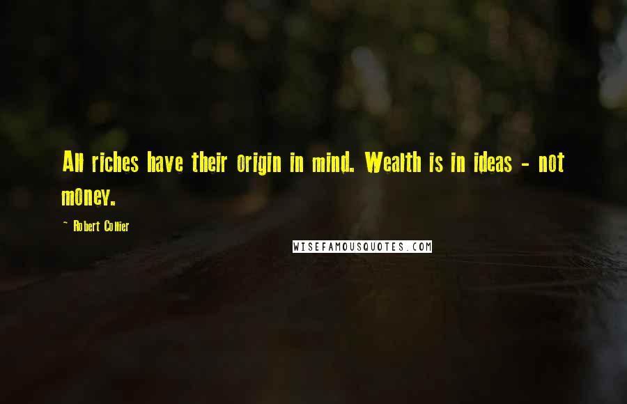 Robert Collier Quotes: All riches have their origin in mind. Wealth is in ideas - not money.