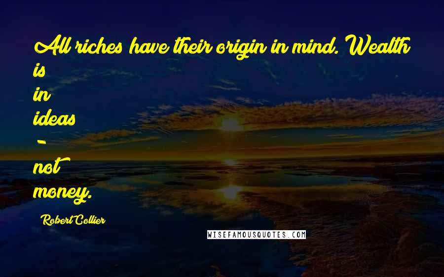 Robert Collier Quotes: All riches have their origin in mind. Wealth is in ideas - not money.