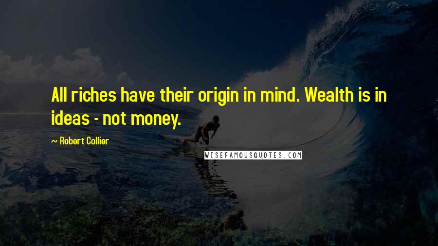 Robert Collier Quotes: All riches have their origin in mind. Wealth is in ideas - not money.