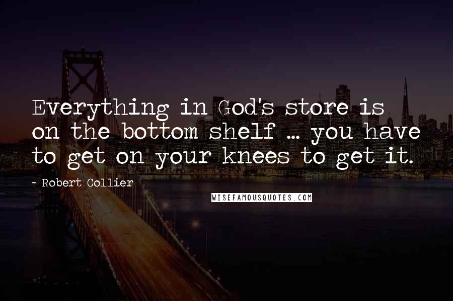 Robert Collier Quotes: Everything in God's store is on the bottom shelf ... you have to get on your knees to get it.