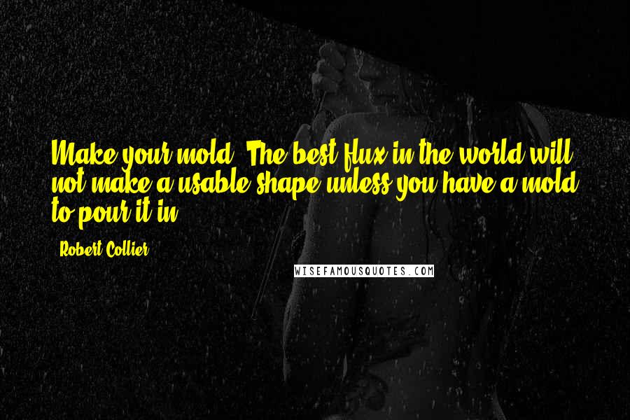 Robert Collier Quotes: Make your mold. The best flux in the world will not make a usable shape unless you have a mold to pour it in.