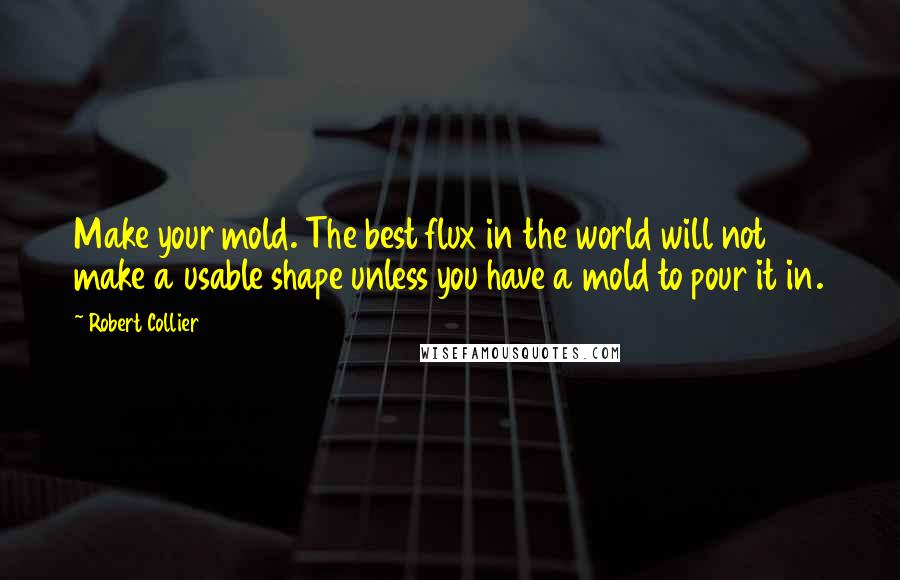 Robert Collier Quotes: Make your mold. The best flux in the world will not make a usable shape unless you have a mold to pour it in.