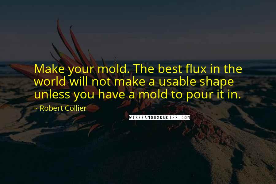 Robert Collier Quotes: Make your mold. The best flux in the world will not make a usable shape unless you have a mold to pour it in.