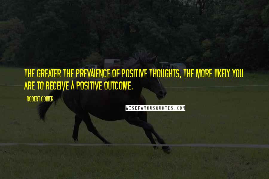 Robert Collier Quotes: The greater the prevalence of positive thoughts, the more likely you are to receive a positive outcome.