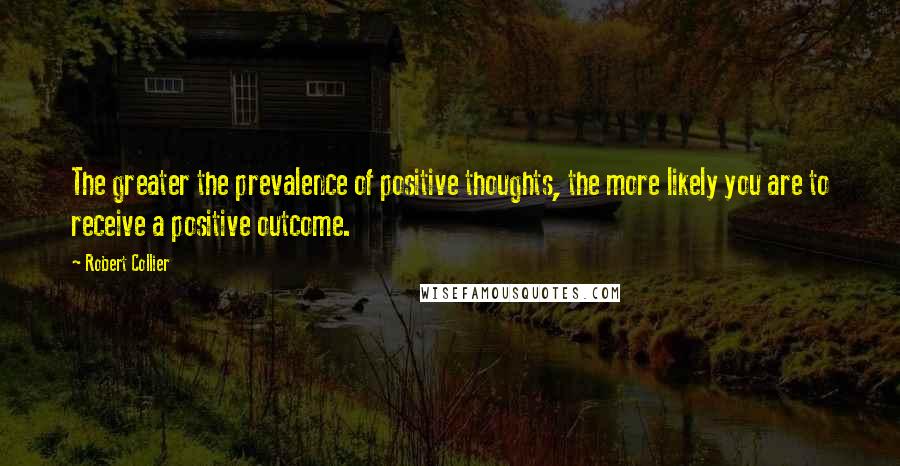Robert Collier Quotes: The greater the prevalence of positive thoughts, the more likely you are to receive a positive outcome.