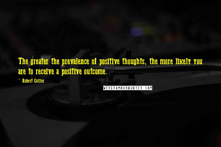 Robert Collier Quotes: The greater the prevalence of positive thoughts, the more likely you are to receive a positive outcome.