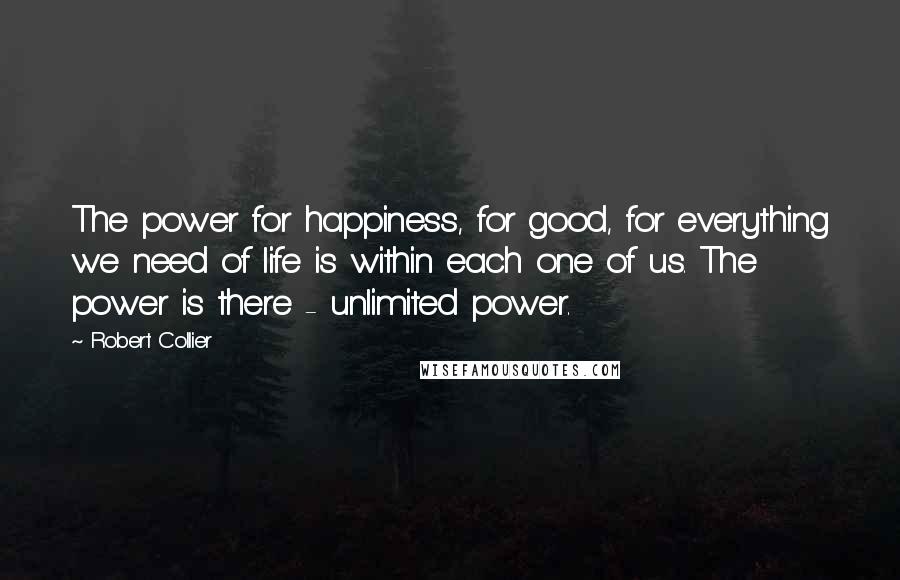 Robert Collier Quotes: The power for happiness, for good, for everything we need of life is within each one of us. The power is there - unlimited power.