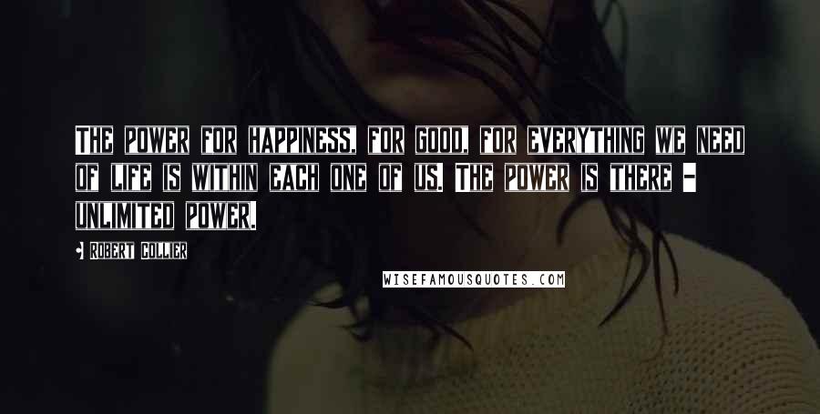 Robert Collier Quotes: The power for happiness, for good, for everything we need of life is within each one of us. The power is there - unlimited power.
