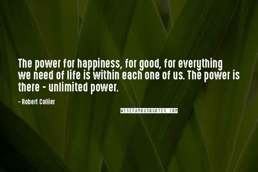 Robert Collier Quotes: The power for happiness, for good, for everything we need of life is within each one of us. The power is there - unlimited power.
