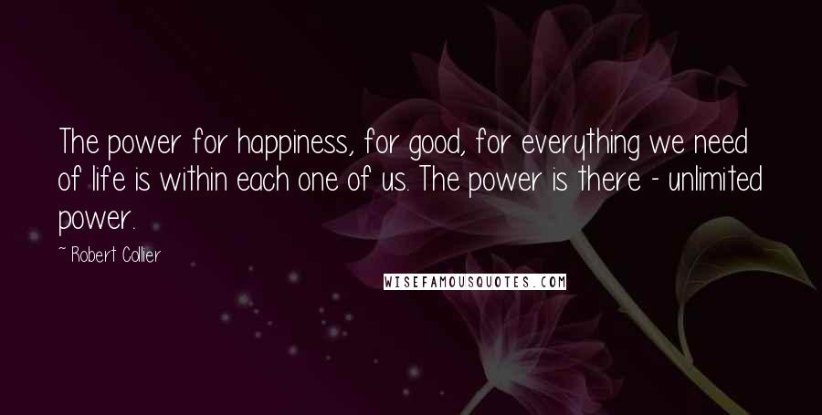 Robert Collier Quotes: The power for happiness, for good, for everything we need of life is within each one of us. The power is there - unlimited power.