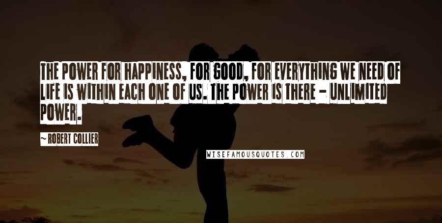 Robert Collier Quotes: The power for happiness, for good, for everything we need of life is within each one of us. The power is there - unlimited power.