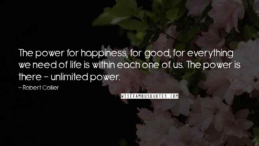 Robert Collier Quotes: The power for happiness, for good, for everything we need of life is within each one of us. The power is there - unlimited power.