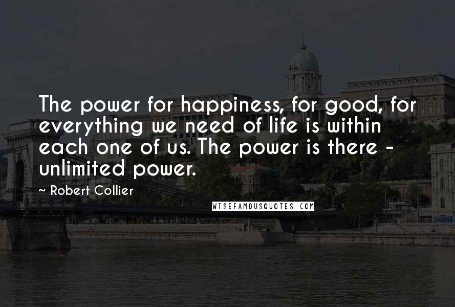 Robert Collier Quotes: The power for happiness, for good, for everything we need of life is within each one of us. The power is there - unlimited power.