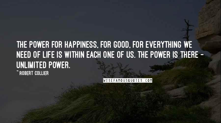 Robert Collier Quotes: The power for happiness, for good, for everything we need of life is within each one of us. The power is there - unlimited power.