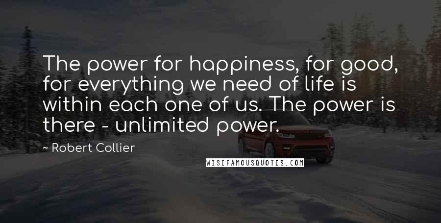 Robert Collier Quotes: The power for happiness, for good, for everything we need of life is within each one of us. The power is there - unlimited power.