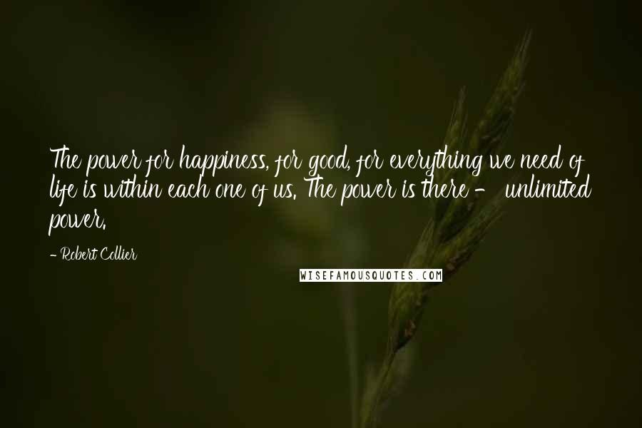 Robert Collier Quotes: The power for happiness, for good, for everything we need of life is within each one of us. The power is there - unlimited power.