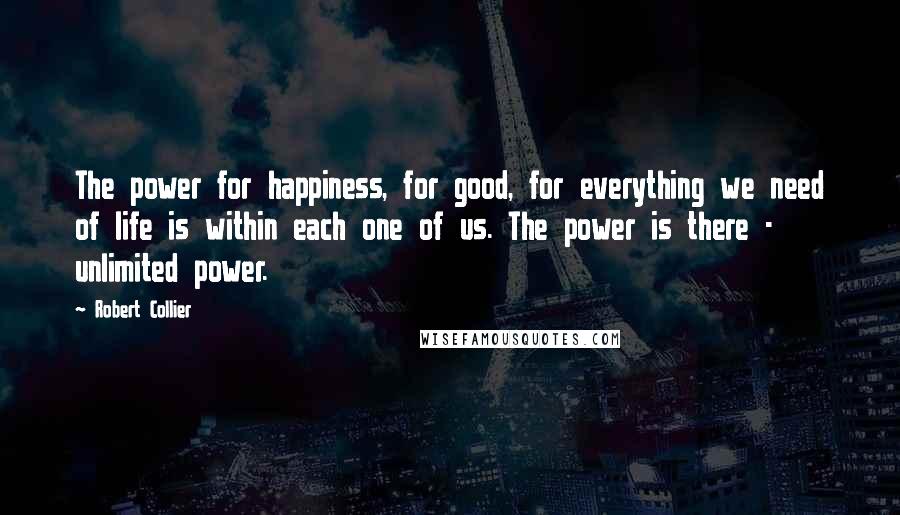 Robert Collier Quotes: The power for happiness, for good, for everything we need of life is within each one of us. The power is there - unlimited power.