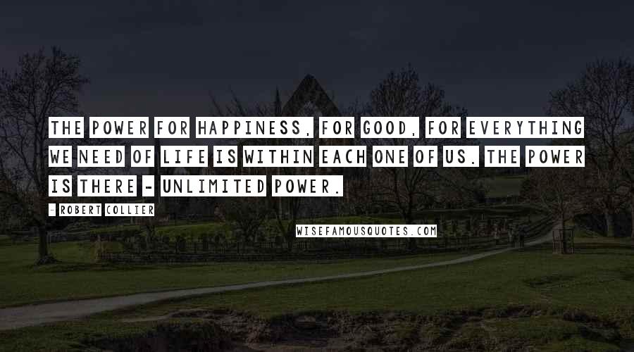 Robert Collier Quotes: The power for happiness, for good, for everything we need of life is within each one of us. The power is there - unlimited power.