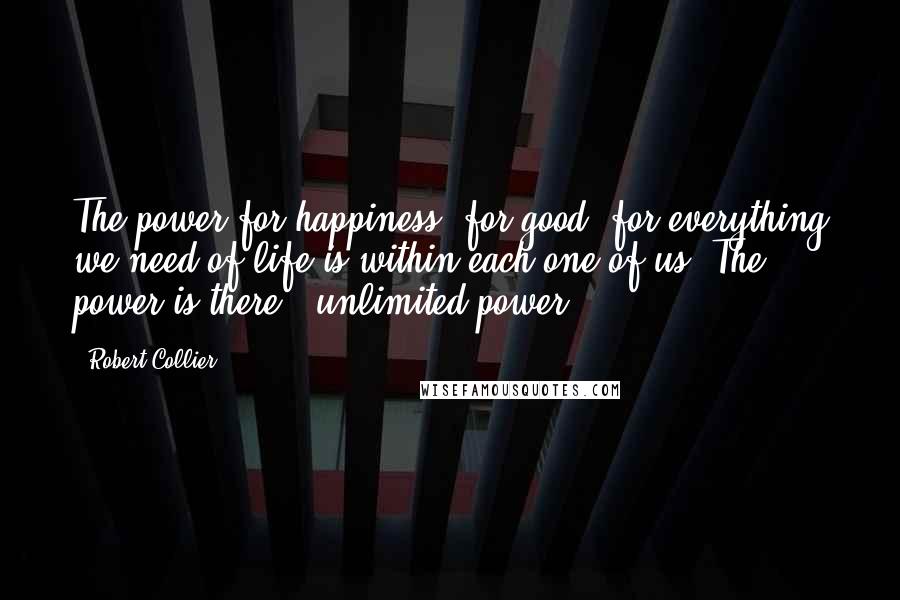 Robert Collier Quotes: The power for happiness, for good, for everything we need of life is within each one of us. The power is there - unlimited power.