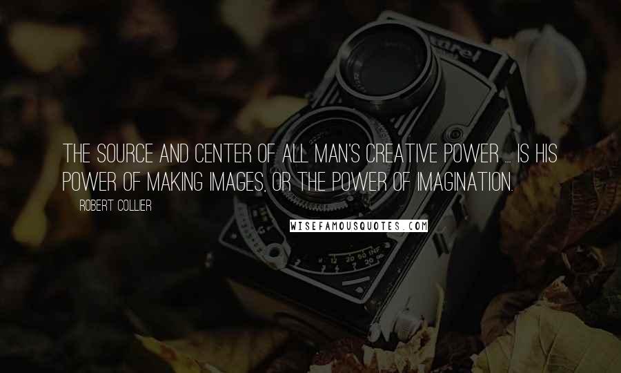 Robert Collier Quotes: The source and center of all man's creative power ... is his power of making images, or the power of imagination.