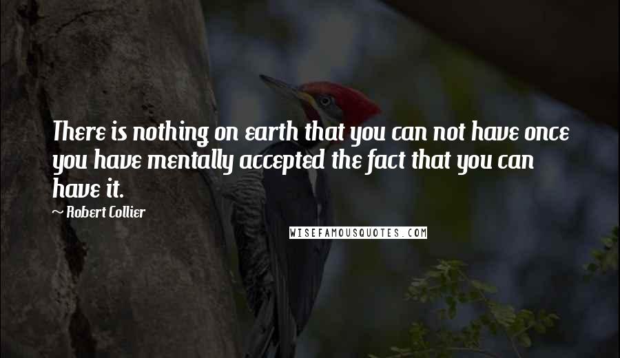 Robert Collier Quotes: There is nothing on earth that you can not have once you have mentally accepted the fact that you can have it.