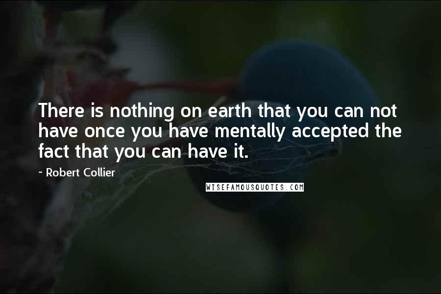 Robert Collier Quotes: There is nothing on earth that you can not have once you have mentally accepted the fact that you can have it.