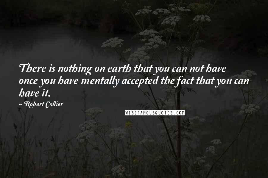 Robert Collier Quotes: There is nothing on earth that you can not have once you have mentally accepted the fact that you can have it.