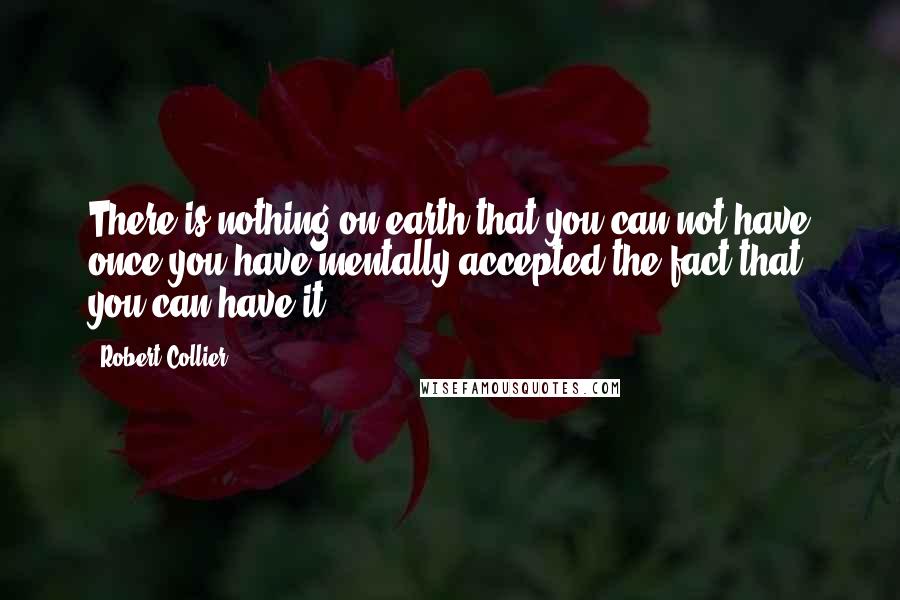 Robert Collier Quotes: There is nothing on earth that you can not have once you have mentally accepted the fact that you can have it.