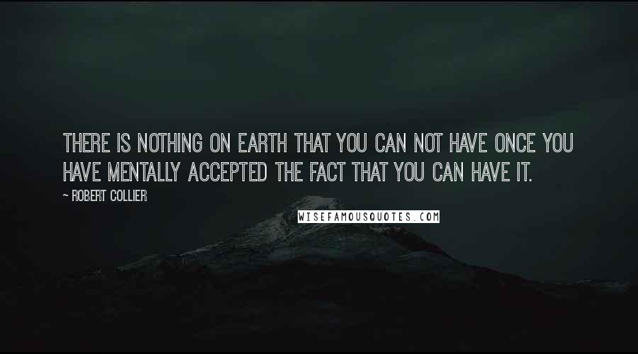 Robert Collier Quotes: There is nothing on earth that you can not have once you have mentally accepted the fact that you can have it.