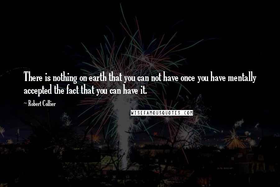 Robert Collier Quotes: There is nothing on earth that you can not have once you have mentally accepted the fact that you can have it.