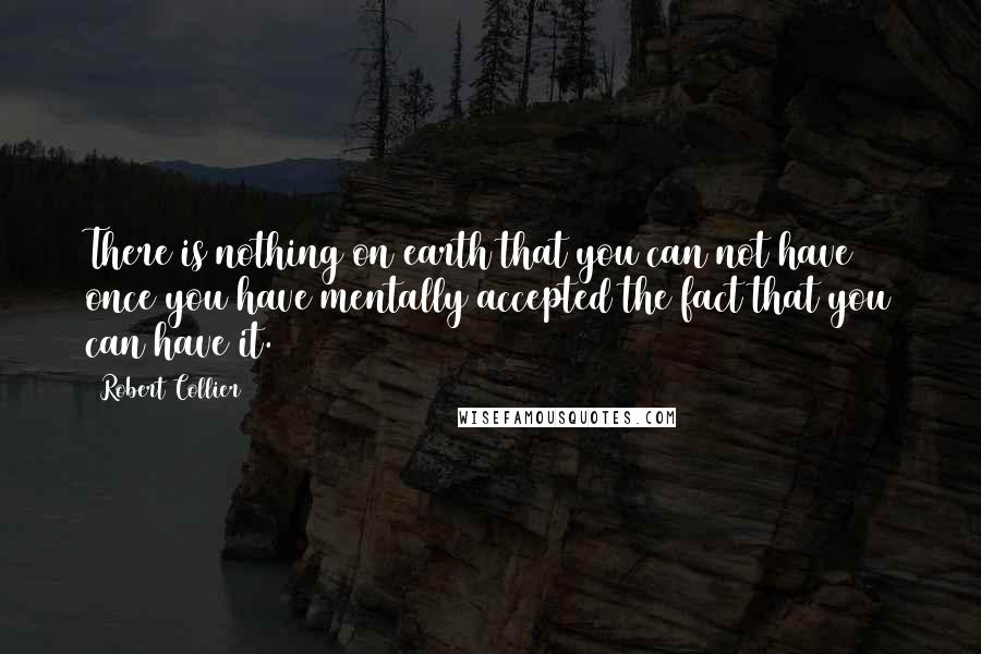 Robert Collier Quotes: There is nothing on earth that you can not have once you have mentally accepted the fact that you can have it.