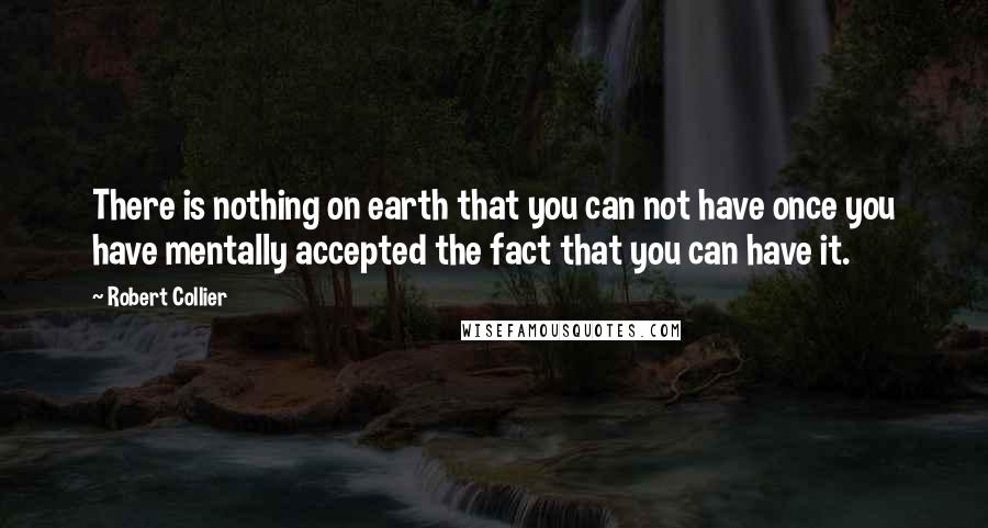 Robert Collier Quotes: There is nothing on earth that you can not have once you have mentally accepted the fact that you can have it.