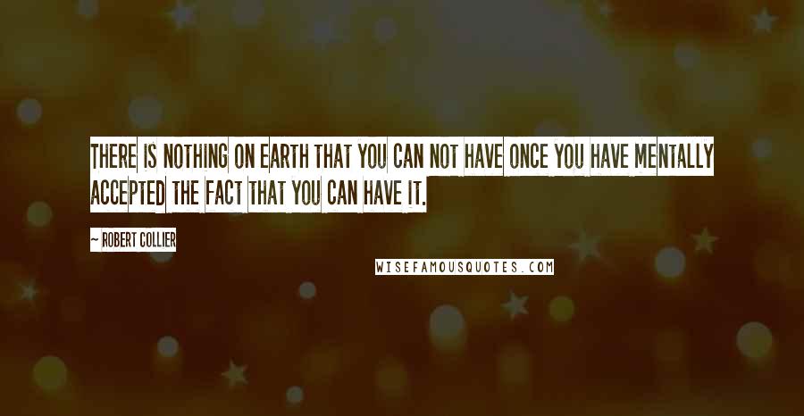 Robert Collier Quotes: There is nothing on earth that you can not have once you have mentally accepted the fact that you can have it.