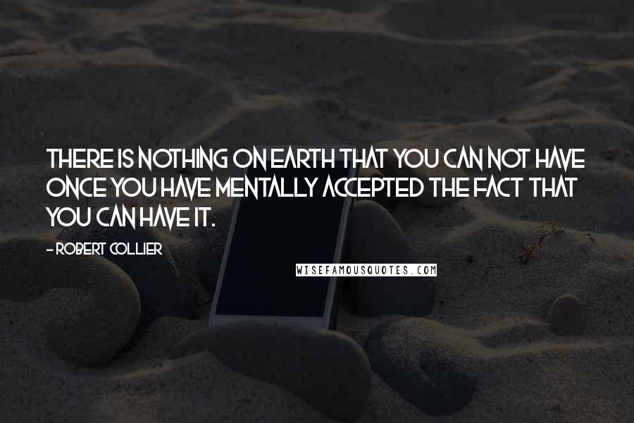 Robert Collier Quotes: There is nothing on earth that you can not have once you have mentally accepted the fact that you can have it.