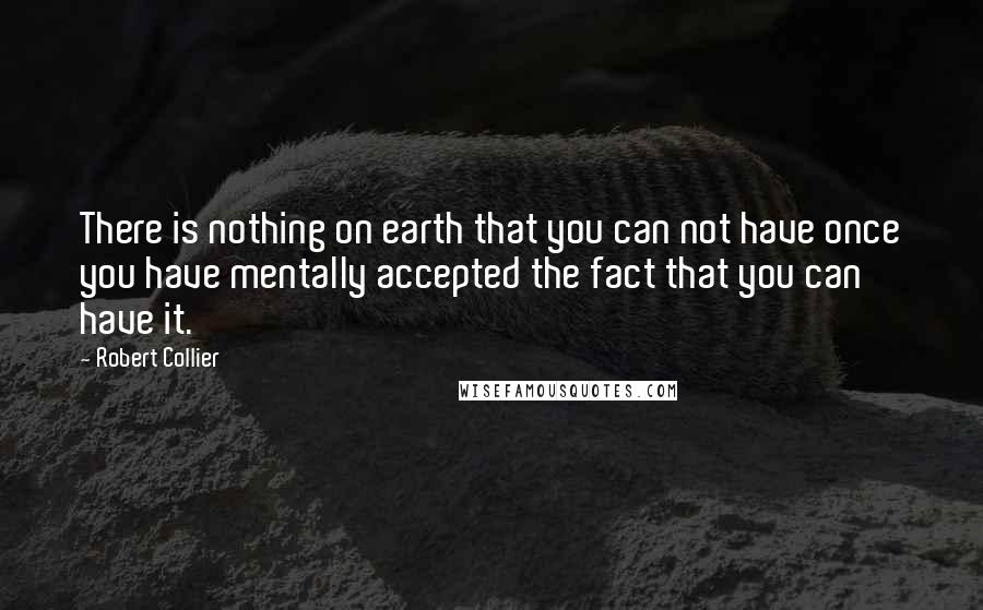 Robert Collier Quotes: There is nothing on earth that you can not have once you have mentally accepted the fact that you can have it.