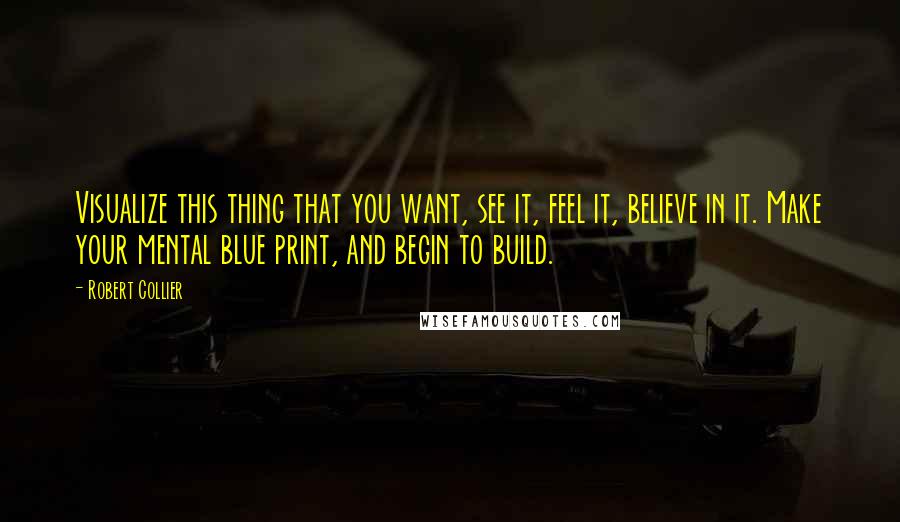 Robert Collier Quotes: Visualize this thing that you want, see it, feel it, believe in it. Make your mental blue print, and begin to build.