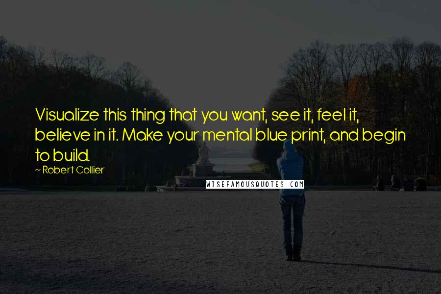 Robert Collier Quotes: Visualize this thing that you want, see it, feel it, believe in it. Make your mental blue print, and begin to build.