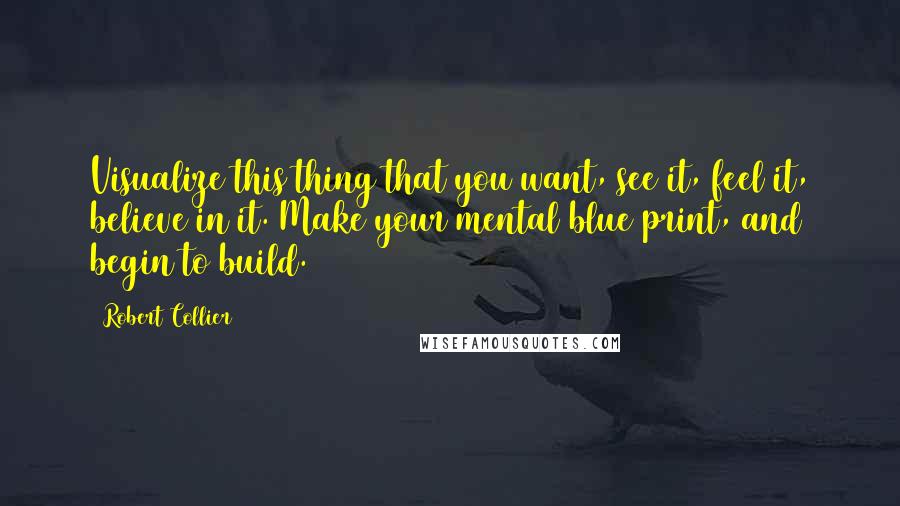 Robert Collier Quotes: Visualize this thing that you want, see it, feel it, believe in it. Make your mental blue print, and begin to build.