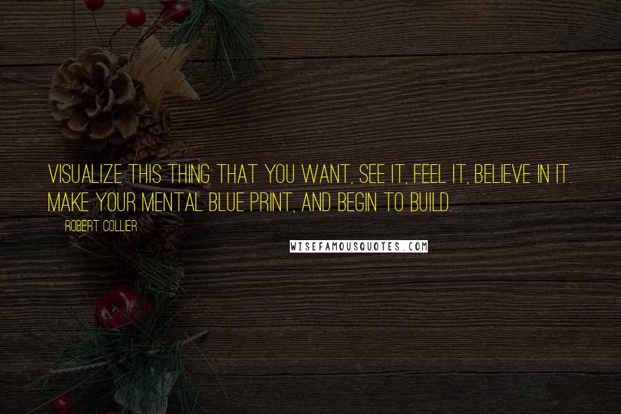 Robert Collier Quotes: Visualize this thing that you want, see it, feel it, believe in it. Make your mental blue print, and begin to build.